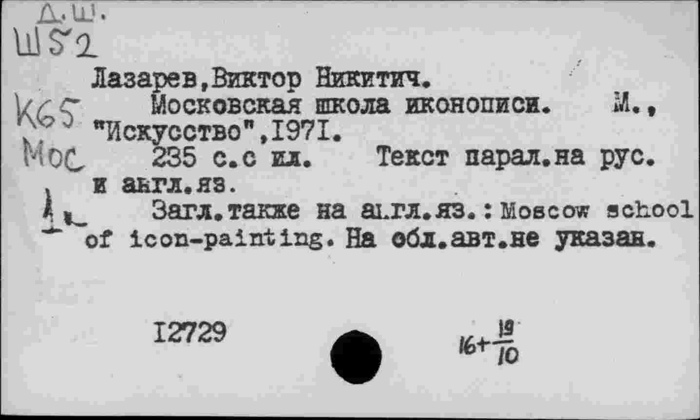 ﻿Ills'!
tes
Mot
Лазарев»Виктор Никитич.
Московская школа иконописи. "Искусство",1971.
235 с.с ил. Текст парал.на
й.,
РУС.
и авгл.яз.
Загл.также на аьгл.яз. : Moscow school of icon-painting. На обл.авт.не указан.
12729
is
të-t-l0